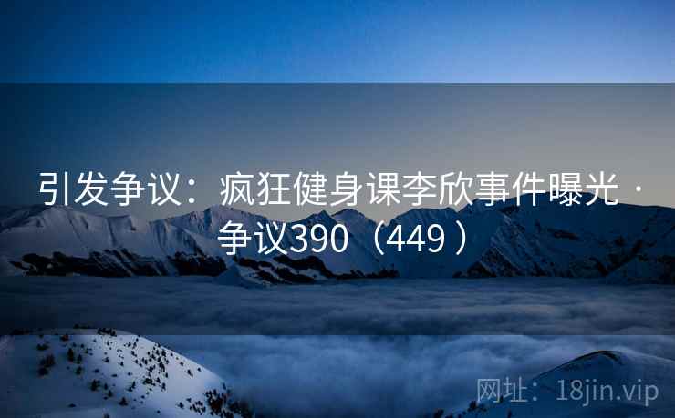 引发争议：疯狂健身课李欣事件曝光 · 争议390（449 ）