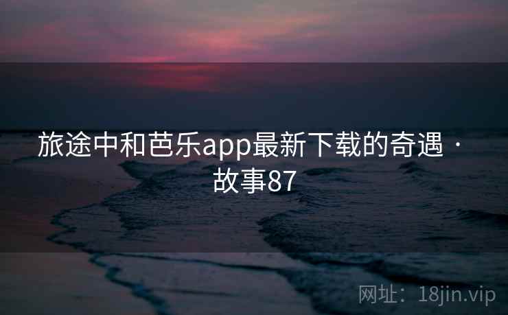 旅途中和芭乐app最新下载的奇遇 · 故事87