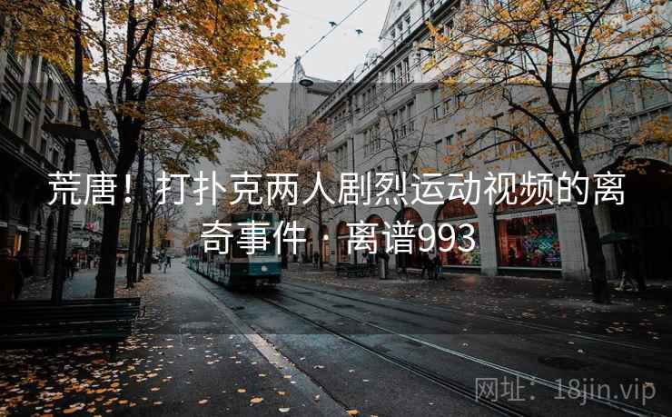 荒唐!打扑克两人剧烈运动视频的离奇事件 · 离谱993