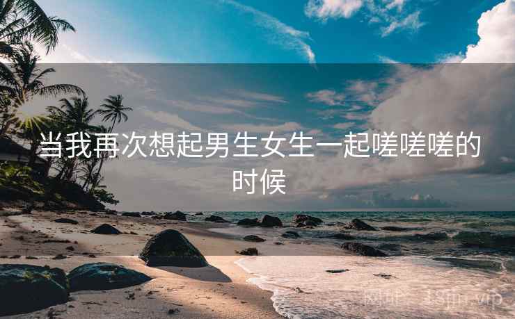 当我再次想起男生女生一起嗟嗟嗟的时候