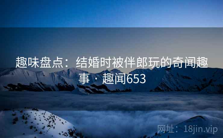 趣味盘点:结婚时被伴郎玩的奇闻趣事 · 趣闻653