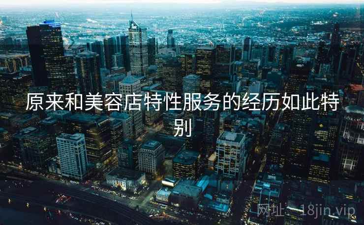 原来和美容店特性服务的经历如此特别