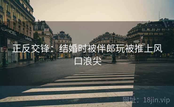 正反交锋:结婚时被伴郎玩被推上风口浪尖
