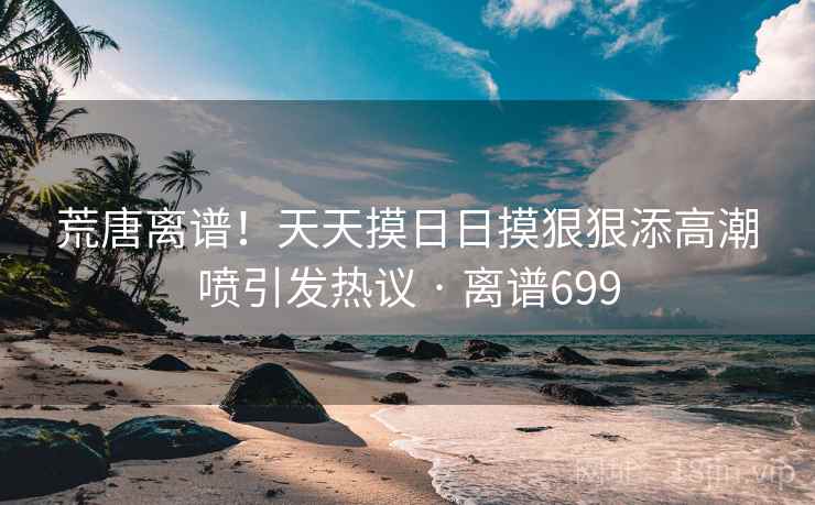 荒唐离谱！天天摸日日摸狠狠添高潮喷引发热议 · 离谱699