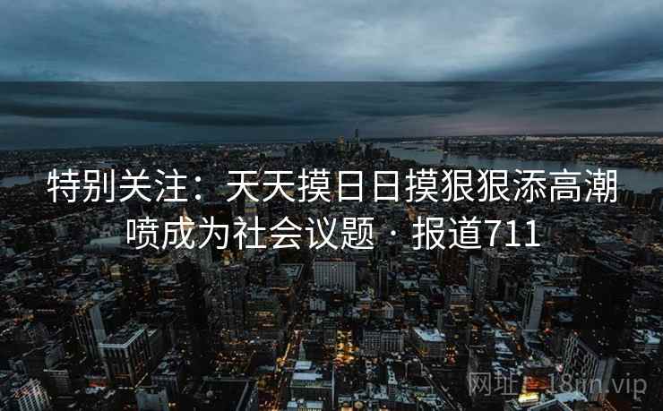 特别关注:天天摸日日摸狠狠添高潮喷成为社会议题 · 报道711