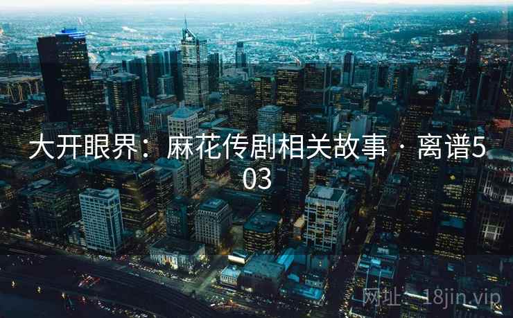 大开眼界:麻花传剧相关故事 · 离谱503